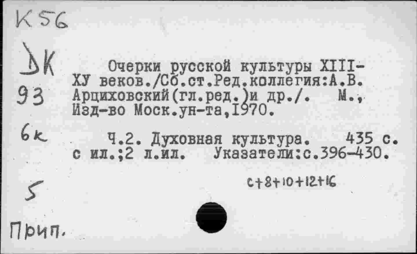 ﻿їк эз
Очерки русской культуры XIII-ХУ веков./Сб.ст.Ред.коллегия:А.В. Арциховский(гл.ред.)и др./. М., Изд-во Моск.ун-та,1970.
4.2. Духовная культура. 435 с. с ил.;2 л.ил. Указатели:с.396-430.
С18+Ю+12Л-1С
Пк>ип-